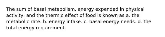 The sum of basal metabolism, energy expended in physical activity, and the thermic effect of food is known as a. the metabolic rate. b. energy intake. c. basal energy needs. d. the total energy requirement.