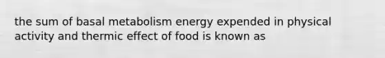 the sum of basal metabolism energy expended in physical activity and thermic effect of food is known as