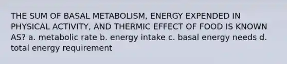 THE SUM OF BASAL METABOLISM, ENERGY EXPENDED IN PHYSICAL ACTIVITY, AND THERMIC EFFECT OF FOOD IS KNOWN AS? a. metabolic rate b. energy intake c. basal energy needs d. total energy requirement