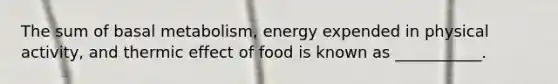 The sum of basal metabolism, energy expended in physical activity, and thermic effect of food is known as ___________.