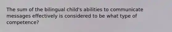 The sum of the bilingual child's abilities to communicate messages effectively is considered to be what type of competence?