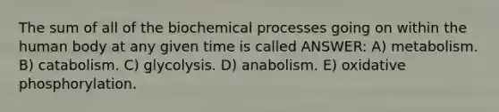 The sum of all of the biochemical processes going on within the human body at any given time is called ANSWER: A) metabolism. B) catabolism. C) glycolysis. D) anabolism. E) oxidative phosphorylation.