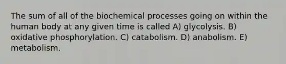 The sum of all of the biochemical processes going on within the human body at any given time is called A) glycolysis. B) oxidative phosphorylation. C) catabolism. D) anabolism. E) metabolism.