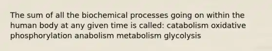 The sum of all the biochemical processes going on within the human body at any given time is called: catabolism oxidative phosphorylation anabolism metabolism glycolysis