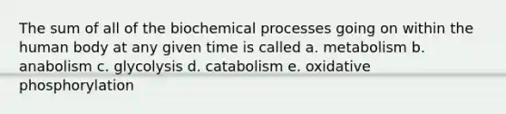 The sum of all of the biochemical processes going on within the human body at any given time is called a. metabolism b. anabolism c. glycolysis d. catabolism e. oxidative phosphorylation