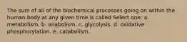 The sum of all of the biochemical processes going on within the human body at any given time is called Select one: a. metabolism. b. anabolism. c. glycolysis. d. oxidative phosphorylation. e. catabolism.