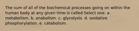 The sum of all of the biochemical processes going on within the human body at any given time is called Select one: a. metabolism. b. anabolism. c. glycolysis. d. oxidative phosphorylation. e. catabolism.