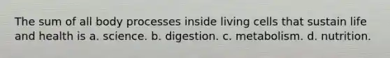 The sum of all body processes inside living cells that sustain life and health is a. science. b. digestion. c. metabolism. d. nutrition.