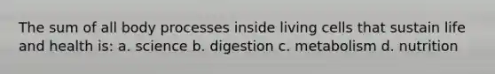 The sum of all body processes inside living cells that sustain life and health is: a. science b. digestion c. metabolism d. nutrition