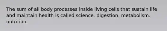 The sum of all body processes inside living cells that sustain life and maintain health is called science. digestion. metabolism. nutrition.