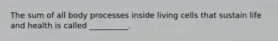 The sum of all body processes inside living cells that sustain life and health is called __________.