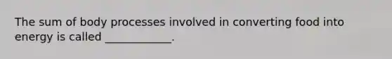 The sum of body processes involved in converting food into energy is called ____________.