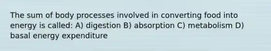 The sum of body processes involved in converting food into energy is called: A) digestion B) absorption C) metabolism D) basal energy expenditure