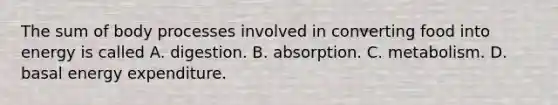 The sum of body processes involved in converting food into energy is called A. digestion. B. absorption. C. metabolism. D. basal energy expenditure.