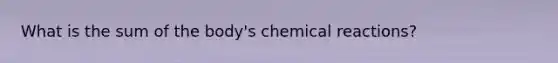 What is the sum of the body's chemical reactions?