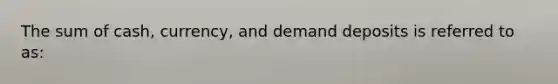 The sum of cash, currency, and demand deposits is referred to as: