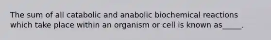 The sum of all catabolic and anabolic biochemical reactions which take place within an organism or cell is known as_____.