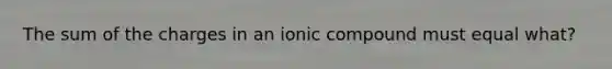 The sum of the charges in an ionic compound must equal what?