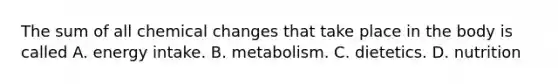 The sum of all chemical changes that take place in the body is called A. energy intake. B. metabolism. C. dietetics. D. nutrition