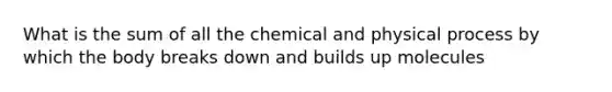 What is the sum of all the chemical and physical process by which the body breaks down and builds up molecules