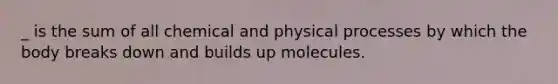 _ is the sum of all chemical and physical processes by which the body breaks down and builds up molecules.