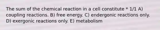 The sum of the chemical reaction in a cell constitute * 1/1 A) coupling reactions. B) free energy. C) endergonic reactions only. D) exergonic reactions only. E) metabolism