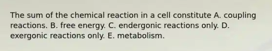 The sum of the chemical reaction in a cell constitute A. coupling reactions. B. free energy. C. endergonic reactions only. D. exergonic reactions only. E. metabolism.