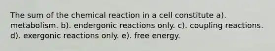 The sum of the chemical reaction in a cell constitute a). metabolism. b). endergonic reactions only. c). coupling reactions. d). exergonic reactions only. e). free energy.