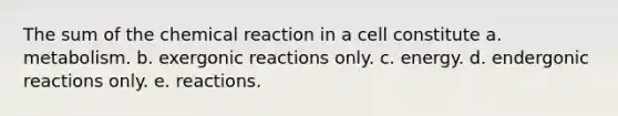 The sum of the chemical reaction in a cell constitute a. metabolism. b. exergonic reactions only. c. energy. d. endergonic reactions only. e. reactions.