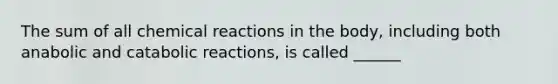 The sum of all chemical reactions in the body, including both anabolic and catabolic reactions, is called ______