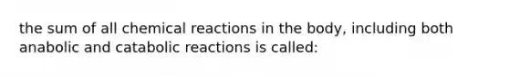 the sum of all chemical reactions in the body, including both anabolic and catabolic reactions is called: