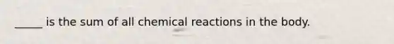 _____ is the sum of all chemical reactions in the body.