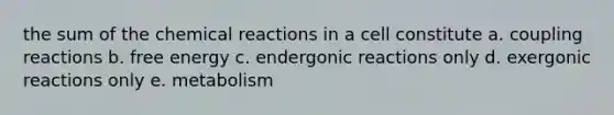 the sum of the chemical reactions in a cell constitute a. coupling reactions b. free energy c. endergonic reactions only d. exergonic reactions only e. metabolism