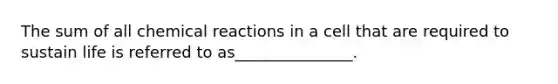 The sum of all chemical reactions in a cell that are required to sustain life is referred to as_______________.