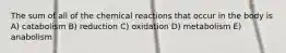 The sum of all of the chemical reactions that occur in the body is A) catabolism B) reduction C) oxidation D) metabolism E) anabolism