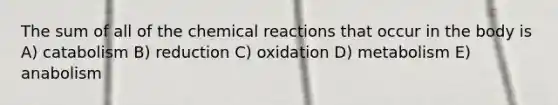 The sum of all of the chemical reactions that occur in the body is A) catabolism B) reduction C) oxidation D) metabolism E) anabolism