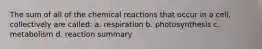 The sum of all of the chemical reactions that occur in a cell, collectively are called: a. respiration b. photosynthesis c. metabolism d. reaction summary