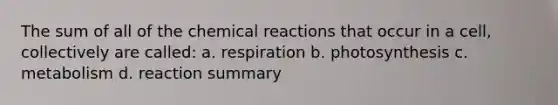 The sum of all of the chemical reactions that occur in a cell, collectively are called: a. respiration b. photosynthesis c. metabolism d. reaction summary