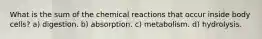 What is the sum of the chemical reactions that occur inside body cells? a) digestion. b) absorption. c) metabolism. d) hydrolysis.