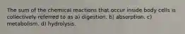 The sum of the chemical reactions that occur inside body cells is collectively referred to as a) digestion. b) absorption. c) metabolism. d) hydrolysis.