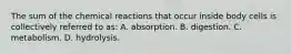 The sum of the chemical reactions that occur inside body cells is collectively referred to as: A. absorption. B. digestion. C. metabolism. D. hydrolysis.