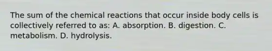 The sum of the chemical reactions that occur inside body cells is collectively referred to as: A. absorption. B. digestion. C. metabolism. D. hydrolysis.