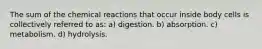 The sum of the chemical reactions that occur inside body cells is collectively referred to as: a) digestion. b) absorption. c) metabolism. d) hydrolysis.