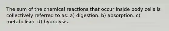 The sum of the chemical reactions that occur inside body cells is collectively referred to as: a) digestion. b) absorption. c) metabolism. d) hydrolysis.