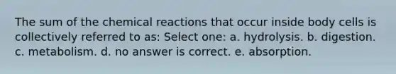 The sum of the chemical reactions that occur inside body cells is collectively referred to as: Select one: a. hydrolysis. b. digestion. c. metabolism. d. no answer is correct. e. absorption.