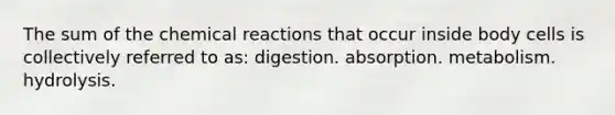 The sum of the chemical reactions that occur inside body cells is collectively referred to as: digestion. absorption. metabolism. hydrolysis.