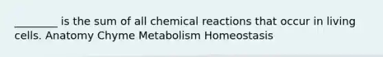 ________ is the sum of all chemical reactions that occur in living cells. Anatomy Chyme Metabolism Homeostasis