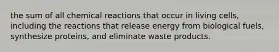 the sum of all chemical reactions that occur in living cells, including the reactions that release energy from biological fuels, synthesize proteins, and eliminate waste products.