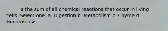 _____ is the sum of all chemical reactions that occur in living cells. Select one: a. Digestion b. Metabolism c. Chyme d. Homeostasis