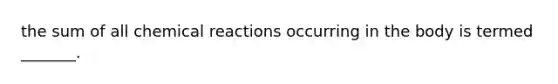 the sum of all chemical reactions occurring in the body is termed _______.